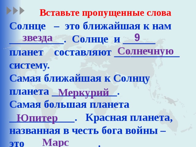 Вставьте пропущенные слова Солнце – это ближайшая к нам __________. Солнце и ______ планет составляют ____________ систему. Самая ближайшая к Солнцу планета ____________. Самая большая планета ____________. Красная планета, названная в честь бога войны – это _____________.  звезда 9  Солнечную   Меркурий   Юпитер Марс  