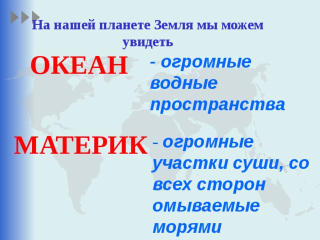 На нашей планете Земля мы можем увидеть ОКЕАН - огромные водные пространства МАТЕРИК  - огромные участки суши, со всех сторон омываемые морями 