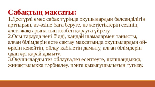 Сабақтың мақсаты:   1.Дәстүрлі емес сабақ түрінде оқушылардың белсенділігін арттырып, өз-өзіне баға беруге, өз жетістіктерін сезініп, әлсіз жақтарына сын көзбен қарауға үйрету.  2.Осы тарауда нені білді, қандай шамалармен танысты, алған білімдерін есте сақтау мақсатында оқушылардың ой-өрісін кеңейтіп, ойлау қабілетін дамыту, алған білімдерін одан әрі қарай дамыту.  3.Оқушыларды тез ойлауға,тез есептеуге, шапшаңдыққа, жинақтылыққа тәрбиелеу, пәнге қызығушылығын туғызу.   