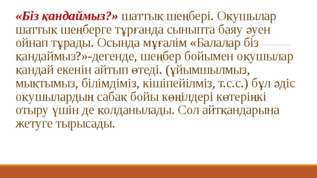 «Біз қандаймыз?»   шаттық шеңбері. Оқушылар шаттық шеңберге тұрғанда сыныпта баяу әуен ойнап тұрады. Осында мұғалім «Балалар біз қандаймыз?»-дегенде, шеңбер бойымен оқушылар қандай екенін айтып өтеді. (ұйымшылмыз, мықтымыз, білімдіміз, кішіпейілміз, т.с.с.) бұл әдіс оқушылардың сабақ бойы көңілдері көтеріңкі отыру үшін де қолданылады. Сол айтқандарына жетуге тырысады.   
