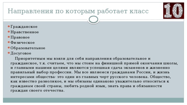 Направления по которым работает класс Гражданское Нравственное Правовое Физическое Образовательное Досуговое  Приоритетным мы взяли для себя направления образовательное и гражданское, т.к. считаем, что мы стоим на финишной прямой окончания школы, и главными нашими целями являются успешная сдача экзаменов и жизненно правильный выбор профессии. Мы все являемся гражданами России, и жизнь интересами общества- это один из главных черт русского человека. Общество, как известно разноликое, и мы обязаны одинаково уважительно относиться к гражданам своей страны, любить родной язык, знать права и обязанности граждан своего отечества. 