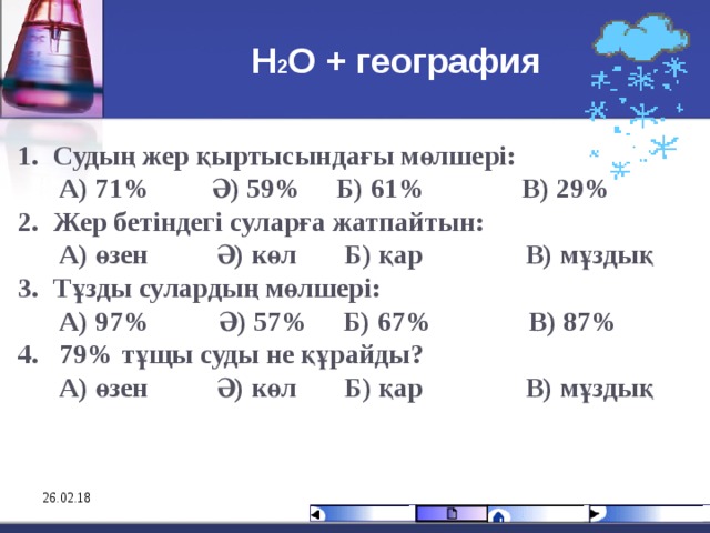 Н 2 О + география Судың жер қыртысындағы мөлшері:  А) 71% Ә) 59%  Б) 61% В) 29% Жер бетіндегі суларға жатпайтын:  А) өзен Ә) көл  Б) қар В) мұздық Тұзды сулардың мөлшері:  А) 97% Ә) 57%  Б) 67% В) 87% 4. 79 % тұщы суды не құрайды?  А) өзен Ә) көл  Б) қар В) мұздық      26.02.18 