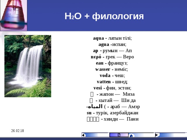 Н 2 О + филология aqua  - лат ы н тілі;  agua   -испан; а p - румын — Ап  n ερό   - грек — B еро  eau  - француз; wasser  - неміс; voda  - чеш ;  vatten  - швед ;  vesi  - фин, эстон ;  水   - жа пон — Миза  水   - қы тай — Ши да  - المياه   ( - араб — Амэр  su  - турік, азербайджан  पानी  - хинди — Пани 26.02.18 