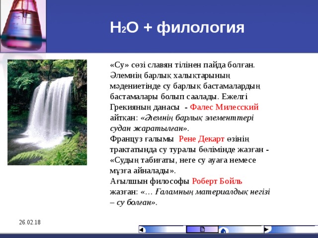 Н 2 О + филология «Су» сөзі славян тілінен пайда болған. Әлемнің барлық халықтарының мәдениетінде су барлық бастамалардың бастамалары болып саалады. Ежелгі Грекияның данасы - Фалес Милесский айтқан:  «Әлемнің барлық элементтері судан жаратылған». Француз ғалымы Рене Декарт өзінің трактатында су туралы бөлімінде жазған - «Судың табиғаты, неге су ауаға немесе мұзға айналады». Ағылшын философы Роберт Бойль жазған:  «… Ғаламның материалдық негізі – су болған».  26.02.18 