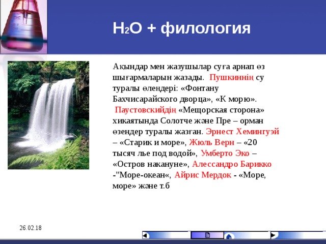 Н 2 О + филология Ақындар мен жазушылар суға арнап өз шығармаларын жазады.  Пушкиннің су туралы өлеңдері: «Фонтану Бахчисарайского дворца», « К морю ».   Паустовскийдің «Мещорская сторона» хикаятында Солотче және Пре – орман өзендер туралы жазған. Эрнест Хемингуэй – «Старик и море», Жюль Верн – «20 тысяч лье под водой», Умберто Эко – «Остров накануне», Алессандро Барикко -