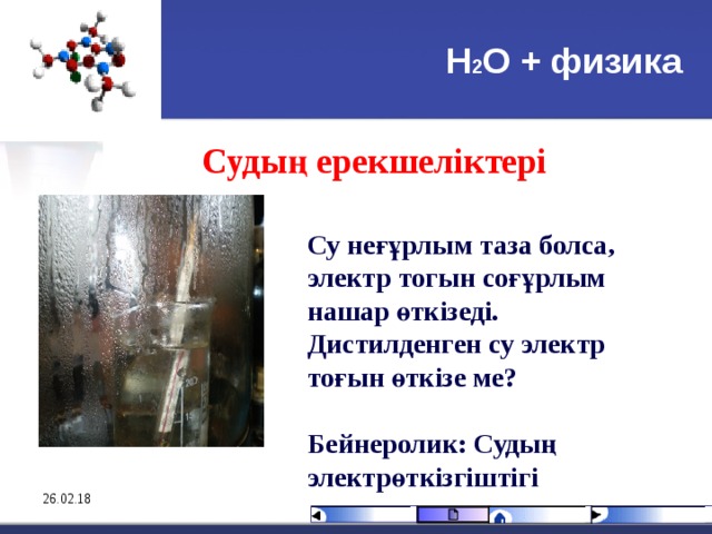 Н 2 О + физика Судың ерекшеліктері  Су неғұрлым таза болса, электр тогын соғұрлым нашар өткізеді. Дистилденген су электр то ғ ын өткізе ме?  Бейнеролик: Судың электрөткізгіштігі 26.02.18 