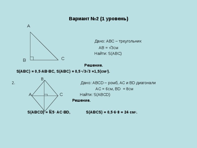 Вариант №2 (1 уровень) А  Дано: АВС – треугольник  АВ = √3см  Найти: S(ABC)  Решение.  S(ABC) = 0,5∙AB∙BC, S(ABC) = 0,5∙√3√3 =1,5(см 2 ). 2. Дано: АВСD – ромб, AC и BD диагонали  АС = 6см, ВD = 8см  Найти: S(ABCD)  Решение.   S(ABCD) = 0,5∙ AC∙BD, S(ABCS) = 0,5·6∙8 = 24 cм 2 . С В B А С D 