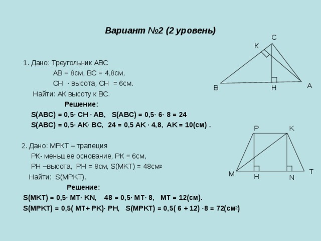 Вариант №2 (2 уровень) С К  1. Дано: Треугольник АВС  АВ = 8см, ВС = 4,8см,  СH - высота, СH = 6см.  Найти: АК высоту к ВС.  Решение:  S(ABC) = 0,5 ∙ CH · AB, S(ABC) = 0,5 ∙ 6 · 8 = 24  S(ABC) = 0,5 · AK ∙ BC, 24 = 0,5 AK · 4,8, AK = 10(см) .  2. Дано: МРКТ – трапеция  РК- меньшее основание, РК = 6см,  РН –высота, РН = 8см, S(MKT) = 48см 2  Найти: S(MPKT).  Решение:  S(MKT) = 0,5 ∙ MT · KN, 48 = 0,5 ∙ MT · 8, MT = 12(см).  S(MPKT) = 0,5( MT+ PK) ∙ PH, S(MPKT) = 0,5( 6 + 12) · 8 = 72(см 2 )  А Н В P K T M H N 