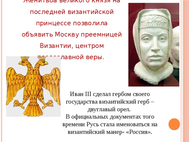Женитьба великого князя на последней византийской принцессе позволила объявить Москву преемницей Византии, центром православной веры. Иван III сделал гербом своего государства византийский герб – двуглавый орел. В официальных документах того времени Русь стала именоваться на византийский манер- «Россия».  