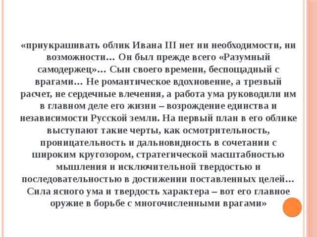 «приукрашивать облик Ивана III нет ни необходимости, ни возможности… Он был прежде всего «Разумный самодержец»… Сын своего времени, беспощадный с врагами… Не романтическое вдохновение, а трезвый расчет, не сердечные влечения, а работа ума руководили им в главном деле его жизни – возрождение единства и независимости Русской земли. На первый план в его облике выступают такие черты, как осмотрительность, проницательность и дальновидность в сочетании с широким кругозором, стратегической масштабностью мышления и исключительной твердостью и последовательностью в достижении поставленных целей… Сила ясного ума и твердость характера – вот его главное оружие в борьбе с многочисленными врагами» 