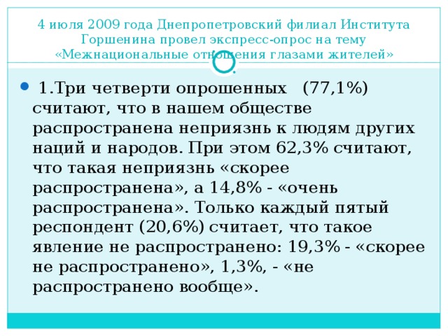 4 июля 2009 года Днепропетровский филиал Института Горшенина провел экспресс-опрос на тему «Межнациональные отношения глазами жителей»  1.Три четверти опрошенных (77,1%) считают, что в нашем обществе распространена неприязнь к людям других наций и народов. При этом 62,3% считают, что такая неприязнь «скорее распространена», а 14,8% - «очень распространена». Только каждый пятый респондент (20,6%) считает, что такое явление не распространено: 19,3% - «скорее не распространено», 1,3%, - «не распространено вообще». 