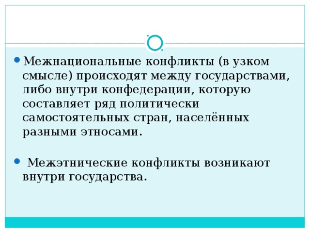 Межнациональные конфликты (в узком смысле) происходят между государствами, либо внутри конфедерации, которую составляет ряд политически самостоятельных стран, населённых разными этносами.         Межэтнические конфликты возникают внутри государства.   