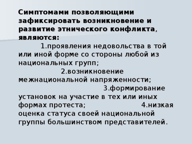  Симптомами позволяющими зафиксировать возникновение и развитие этнического конфликта , являются: 1.проявления недовольства в той или иной форме со стороны любой из национальных групп; 2.возникновение межнациональной напряженности; 3.формирование установок на участие в тех или иных формах протеста; 4.низкая оценка статуса своей национальной группы большинством представителей. 