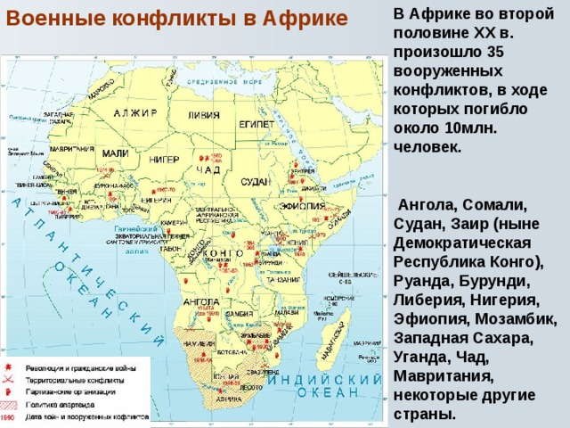 В Африке во второй половине XX в. произошло 35 вооруженных конфликтов, в ходе которых погибло около 10млн. человек.   Ангола, Сомали, Судан, Заир (ныне Демократическая Республика Конго), Руанда, Бурунди, Либерия, Нигерия, Эфиопия, Мозамбик, Западная Сахара, Уганда, Чад, Мавритания, некоторые другие страны. Военные конфликты в Африке 
