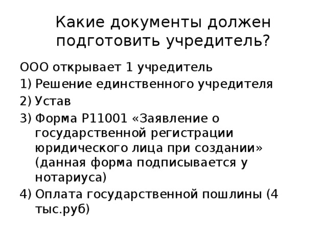 Какие документы должен подготовить учредитель? ООО открывает 1 учредитель Решение единственного учредителя Устав Форма Р11001 «Заявление о государственной регистрации юридического лица при создании» (данная форма подписывается у нотариуса) Оплата государственной пошлины (4 тыс.руб) 