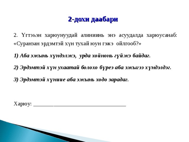 2-дохи даабари 2. Үгтэһэн харюунуудай алиниинь энэ асуудалда харюусанаб: «Суранзан эрдэмтэй хүн тухай юун гэжэ ойлгооб?» 1) Аба эжынь хүндэлжэ, урда хойнонь гүйжэ байдаг. 2) Эрдэмтэй хүн ухаатай болохо бүреэ аба эжыгээ хүндэлдэг. 3) Эрдэмтэй хүниие аба эжынь ходо зарадаг. Харюу: ________________________________ 