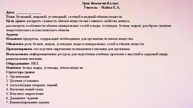  Урок биологии 8 класс  Учитель – Майко Е.А. Дата: ______________  Тема: Белковый, жировой, углеводный, солевой и водный обмены веществ.  Цель урока: раскрыть сущность обмена веществ как главного свойства живого; рассмотреть особенности обмена минеральных солей и воды, углеводов, белков, жиров; разобрать понятие энергетического и пластического обмена.  Задачи:  Называть продукты, содержащие необходимые для организма человека вещества. Объяснять роль белков, жиров, углеводов, воды и минеральных солей в обмене веществ. Прогнозировать последствие нарушения полноценного питания для организма. Использовать информационные ресурсы для подготовки учебных проектов о вкусной и здоровой пищи, рациональном питании. Оборудование: ИКТ.  Понятия: белки, жиры, углеводы, обмен веществ.  Структура урока:   1. Организация  2. Целевая установка  3. Актуализация опорных знаний  4. Изучение новой темы  5. Итоговое закрепление  6. Домашнее задание  7. Комментирование оценок 