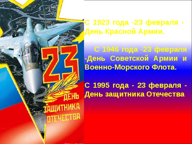 С 1923 года -23 февраля - День Красной Армии.   С 1946 года -23 февраля -День Советской Армии и Военно-Морского Флота.  С 1995 года - 23 февраля - День защитника Отечества 