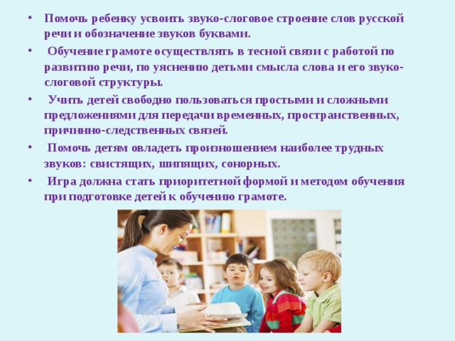 Помочь ребенку усвоить звуко-слоговое строение слов русской речи и обозначение звуков буквами.  Обучение грамоте осуществлять в тесной связи с работой по развитию речи, по уяснению детьми смысла слова и его звуко-слоговой структуры.  Учить детей свободно пользоваться простыми и сложными предложениями для передачи временных, пространственных, причинно-следственных связей.  Помочь детям овладеть произношением наиболее трудных звуков: свистящих, шипящих, сонорных.  Игра должна стать приоритетной формой и методом обучения при подготовке детей к обучению грамоте. 