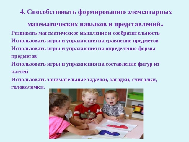  4. Способствовать формированию элементарных  математических навыков и представлений . Развивать математическое мышление и сообразительность Использовать игры и упражнения на сравнение предметов Использовать игры и упражнения на определение формы предметов Использовать игры и упражнения на составление фигур из частей Использовать занимательные задачки, загадки, считалки, головоломки. 