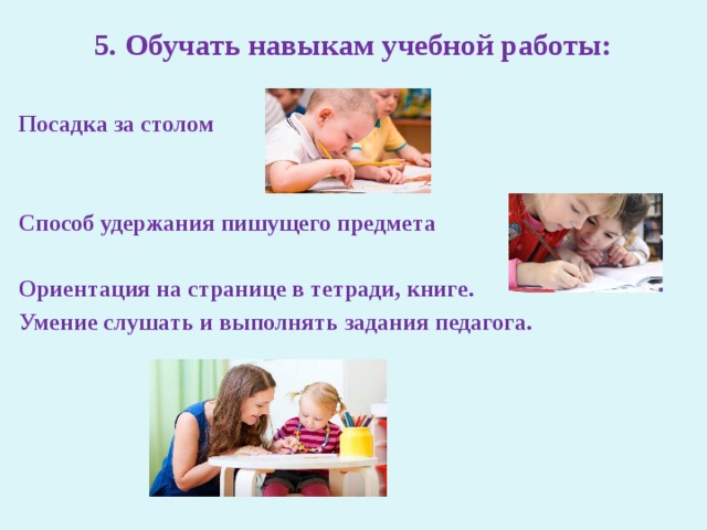 5. Обучать навыкам учебной работы:    Посадка за столом  Способ удержания пишущего предмета  Ориентация на странице в тетради, книге. Умение слушать и выполнять задания педагога. 