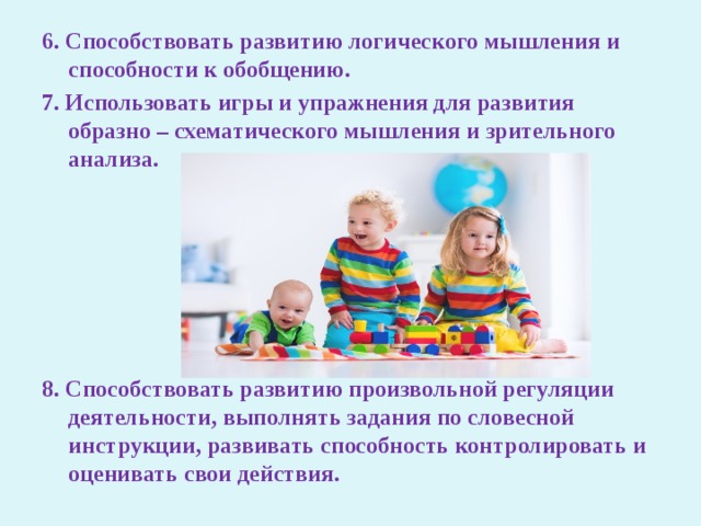 6. Способствовать развитию логического мышления и способности к обобщению. 7. Использовать игры и упражнения для развития образно – схематического мышления и зрительного анализа.      8. Способствовать развитию произвольной регуляции деятельности, выполнять задания по словесной инструкции, развивать способность контролировать и оценивать свои действия. 