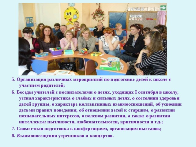           5. Организация различных мероприятий по подготовке детей к школе с участием родителей; 6. Беседы учителей с воспитателями о детях, уходящих I сентября в школу, устная характеристика о слабых и сильных детях, о состоянии здоровья детей группы, о характере коллективных взаимоотношений, об усвоении детьми правил поведения, об отношении детей к старшим, о развитии познавательных интересов, о волевом развитии, а также о развитии интеллекта: пытливости, любознательности, критичности и т.д.; 7. Совместная подготовка к конференциям, организация выставок; 8. В заимопосещения утренников и концертов. 
