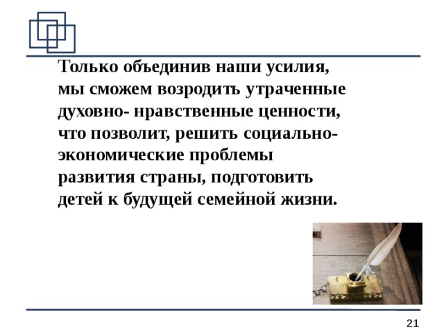 Только объединив наши усилия, мы сможем возродить утраченные духовно- нравственные ценности, что позволит, решить социально-экономические проблемы развития страны, подготовить детей к будущей семейной жизни.  