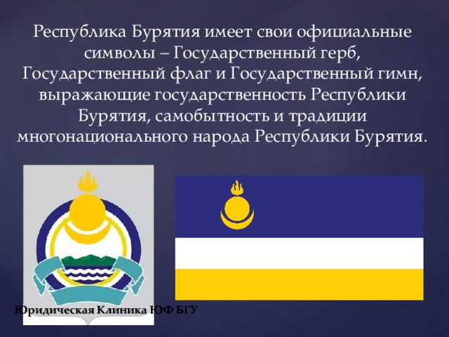 Республика Бурятия имеет свои официальные символы – Государственный герб, Государственный флаг и Государственный гимн, выражающие государственность Республики Бурятия, самобытность и традиции многонационального народа Республики Бурятия. 