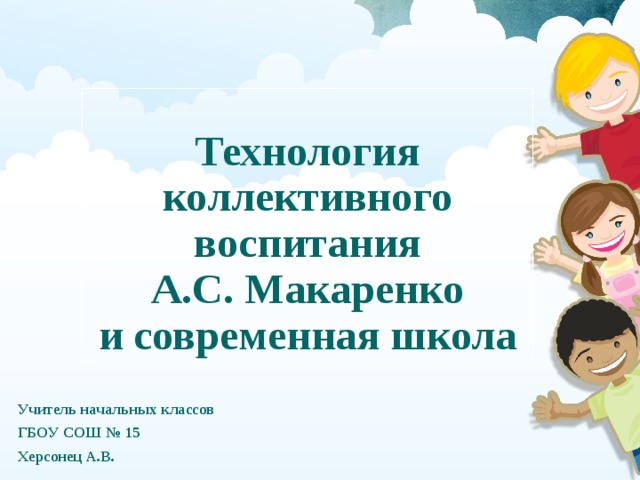 Технология коллективного воспитания  А.С. Макаренко  и современная школа Учитель начальных классов ГБОУ СОШ № 15 Херсонец А.В. 