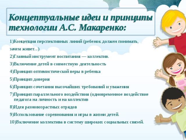 Концептуальные идеи и принципы технологии А.С. Макаренко: 1)Концепция перспективных линий (ребенок должен понимать, зачем живет...) 2)Главный инструмент воспитания — коллектив. 3)Включение детей в совместную деятельность 4)Принцип оптимистической веры в ребенка 5)Принцип доверия 6)Принцип сочетания высочайших требований и уважения 7)Принцип параллельного воздействия (одновременное воздействие педагога на личность и на коллектив 8)Идея разновозрастных отрядов 9)Использование соревнования и игры в жизни детей. 10)Включение коллектива в систему широких социальных связей. 