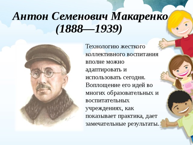 Антон Семенович Макаренко  (1888—1939) Технологию жесткого коллективного воспитания вполне можно адаптировать и использовать сегодня. Воплощение его идей во многих образовательных и воспитательных учреждениях, как показывает практика, дает замечательные результаты. 