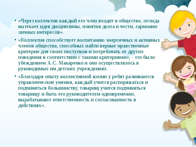 «Через коллектив каждый его член входит в общество, отсюда вытекает идея дисциплины, понятия долга и чести, гармонии личных интересов». «Коллектив способствует воспитанию энергичных и активных членов общества, способных найти верные нравственные критерии для своих поступков и потребовать от других поведения в соответствии с такими критериями», - это было убеждением А.С. Макаренко и оно осуществлялось в руководимых им детских учреждениях. «Благодаря опыту коллективной жизни у ребят развиваются управленческие умения, каждый учится распоряжаться и подчиняться большинству, товарищ учится подчиняться товарищу и быть его руководителем одновременно, вырабатывают ответственность и согласованность в действиях». 