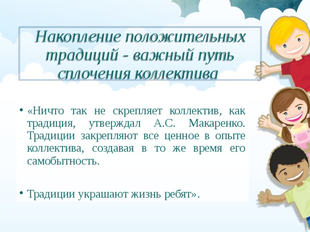 Накопление положительных традиций - важный путь сплочения коллектива «Ничто так не скрепляет коллектив, как традиция, утверждал А.С. Макаренко. Традиции закрепляют все ценное в опыте коллектива, создавая в то же время его самобытность. Традиции украшают жизнь ребят». 