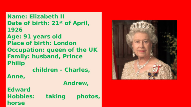 Name: Elizabeth II Date of birth: 21 st of April, 1926 Age: 91 years old Place of birth: London Occupation: queen of the UK Family: husband, Prince Philip  children – Charles, Anne,  Andrew, Edward Hobbies: taking photos, horse  riding, dancing, singing,  gardening, and hunting 