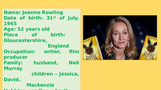 Name: Joanne Rowling Date of birth: 31 st of July, 1965 Age: 52 years old Place of birth: Gloucestershire,  England Occupation: writer, film producer Family: husband, Neil Murray  children – Jessica, David,  Mackenzie Hobbies: reading, charity 