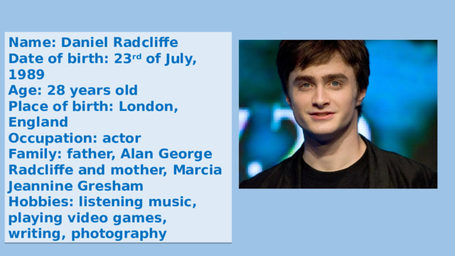 Name: Daniel Radcliffe Date of birth: 23 rd of July, 1989 Age: 28 years old Place of birth: London, England Occupation: actor Family: father, Alan George Radcliffe and mother, Marcia Jeannine Gresham Hobbies: listening music, playing video games, writing, photography 