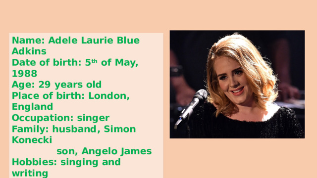 Name: Adele Laurie Blue Adkins Date of birth: 5 th of May, 1988 Age: 29 years old Place of birth: London, England Occupation: singer Family: husband, Simon Konecki  son, Angelo James Hobbies: singing and writing  songs , and dancing 