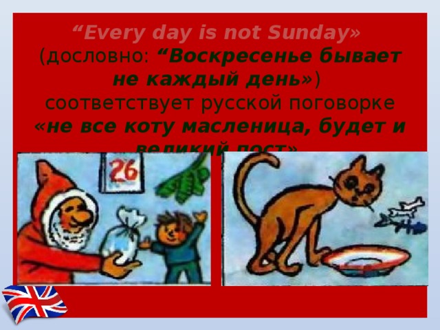      “ Еvery day is not Sunday»   (дословно: “Воскресенье бывает не каждый день» )  соответствует русской поговорке «не все коту масленица, будет и великий пост» . 