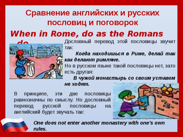 Сравнение английских и русских пословиц и поговорок When in Rome, do as the Romans do.  Дословный перевод этой пословицы звучит так:  Когда находишься в Риме, делай так как делают римляне. Но в русском языке такой пословицы нет, зато есть другая:  В чужой монастырь со своим уставом не ходят. В принципе, эти две пословицы равнозначны по смыслу. Но дословный перевод русской пословицы на английский будет звучать так: One does not enter another monastery with one’s own rules.   