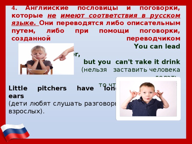    4. Английские пословицы и поговорки, которые не  имеют соответствия в русском языке. Они переводятся либо описательным путем, либо при помощи поговорки, созданной переводчиком     You саn lead а horse to water,  but уоu саn't тake it drink  (нельзя заставить человека делать,  то что ему не нравится) Little pitchers have long ears   (дети любят слушать разговоры взрослых). 