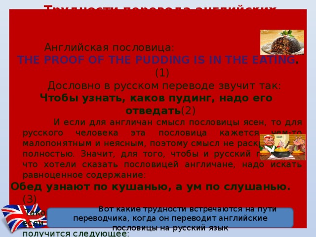 Трудности перевода английских пословиц и поговорок на русский язык  Английская пословица:  The proof of the pudding is in the eating . (1)  Дословно в русском переводе звучит так: Чтобы узнать, каков пудинг, надо его отведать (2)  И если для англичан смысл пословицы ясен, то для русского человека эта пословица кажется чем-то малопонятным и неясным, поэтому смысл не раскрывается полностью. Значит, для того, чтобы и русский понял то, что хотели сказать пословицей англичане, надо искать равноценное содержание: Обед узнают по кушанью, а ум по слушанью. (3)  Такой вариант и понятен и ближе русскому человеку. Но если обратно перевести ее на английский язык, то получится следующее: Lunch know the food and the mind by hearing (4) Путь от пункта (1) до пункта (4) представляется в итоге непростым.  Вот какие трудности встречаются на пути переводчика, когда он переводит английские пословицы на русский язык 