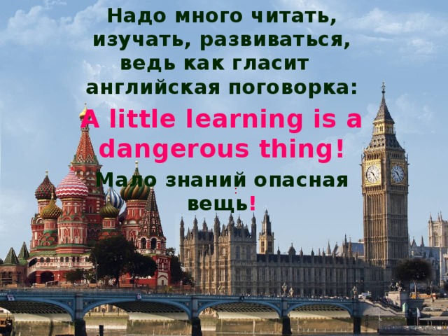 Надо много читать, изучать, развиваться, ведь как гласит английская поговорка: A little learning is a dangerous thing! Мало знаний опасная вещь !   : 
