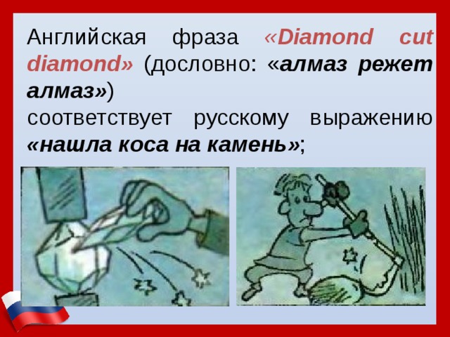 Английская фраза « Diamond cut diamond»  (дословно: « алмаз режет алмаз» ) соответствует русскому выражению «нашла коса на камень» ; 