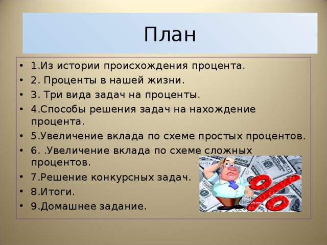 План 1.Из истории происхождения процента. 2. Проценты в нашей жизни. 3. Три вида задач на проценты. 4.Способы решения задач на нахождение процента. 5.Увеличение вклада по схеме простых процентов. 6. .Увеличение вклада по схеме сложных процентов. 7.Решение конкурсных задач. 8.Итоги. 9.Домашнее задание. 