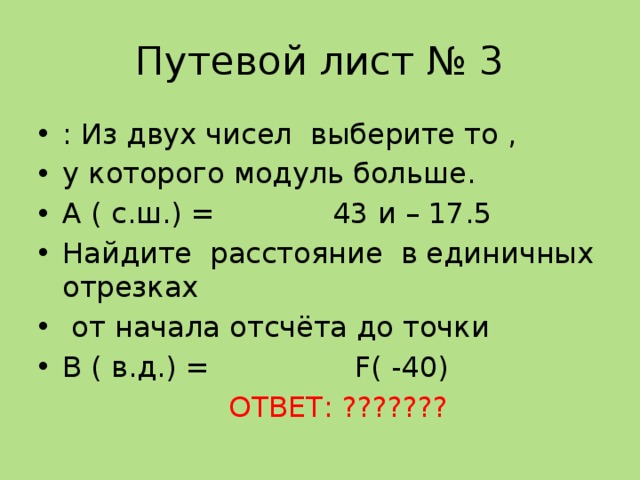 Путевой лист № 3 : Из двух чисел выберите то , у которого модуль больше. А ( с.ш.) = 43 и – 17.5 Найдите расстояние в единичных отрезках  от начала отсчёта до точки В ( в.д.) = F( -40)  ОТВЕТ: ??????? 