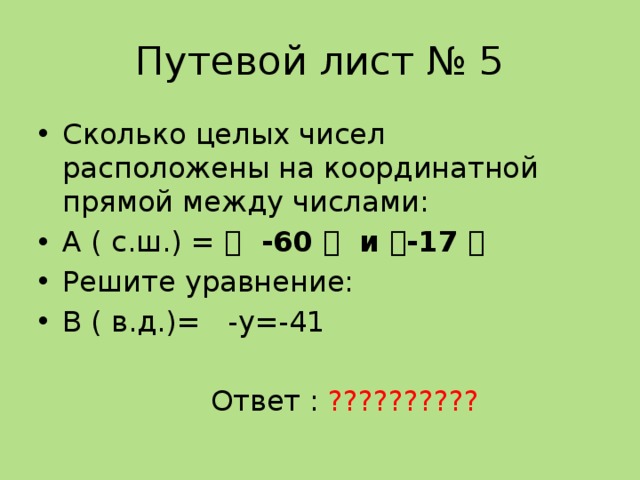 Путевой лист № 5 Сколько целых чисел расположены на координатной прямой между числами: А ( с.ш.) = ।  -60 ।  и । -17 । Решите уравнение: В ( в.д.)= -у=-41  Ответ : ?????????? 