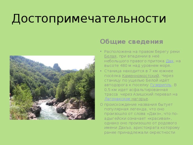 Достопримечательности Общие сведения Расположена на правом берегу реки  Белая , при впадении в неё небольшого правого притока  Дах , на высоте 480 м над уровнем моря. Станица находится в 7 км южнее посёлка  Каменномостский , Через станицу по ущелью Белой идёт автодорога к поселку  Гузерипль . В 0,5 км идет асфальтированная трасса через Азишский перевал на  Лагонакское нагорье . О происхождение названия бытует популярная легенда, что оно произошло от слова «Дахэ», что по-адыгейски означает «красивая», однако оно произошло от родового имени Дахъо, аристократа которому ранее принадлежали окрестности . 