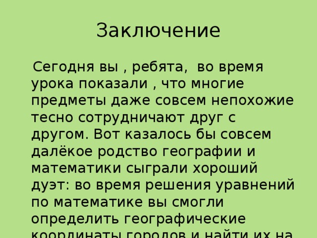 Заключение  Сегодня вы , ребята, во время урока показали , что многие предметы даже совсем непохожие тесно сотрудничают друг с другом. Вот казалось бы совсем далёкое родство географии и математики сыграли хороший дуэт: во время решения уравнений по математике вы смогли определить географические координаты городов и найти их на карте. 