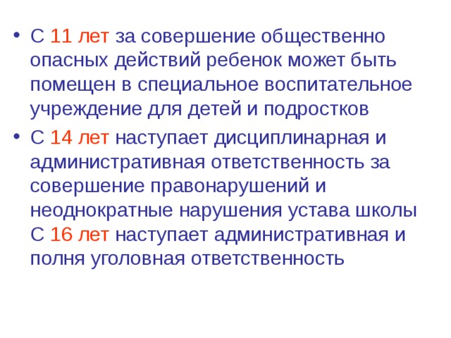 С 11 лет за совершение общественно опасных действий ребенок может быть помещен в специальное воспитательное учреждение для детей и подростков С 14 лет наступает дисциплинарная и административная ответственность за совершение правонарушений и неоднократные нарушения устава школы С 16 лет наступает административная и полня уголовная ответственность 